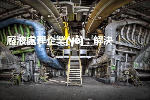 廢液處理企業(yè)：解決環(huán)境之殤，重塑清新未來！